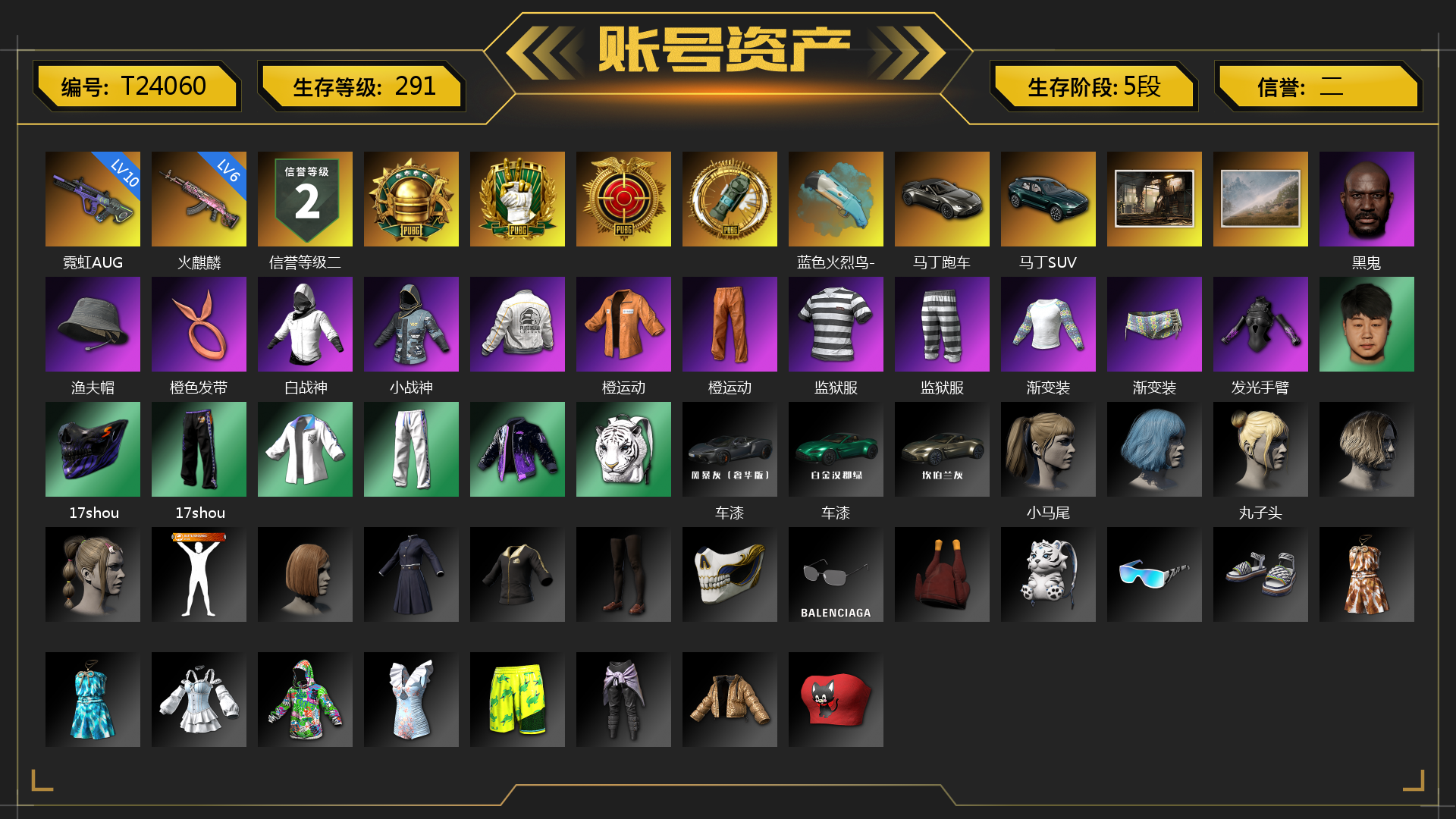 [T24060]6级火麒麟 10级霓虹AUG 蓝色火烈鸟-M79 迈凯伦硅质白版 马丁跑车 马丁SUV 黑鬼 渔夫帽 橙色发带 白战神 小战神 橙运动 监狱服 渐变装 发光手臂 17shou 的兽纹面具 17shou 的兽纹运动裤 车漆 小马尾 丸子头 小兔学院 系统掌控 - FAMAS 狂野驰骋 - 汤姆逊冲锋枪 狂野驰骋 - S12K 时髦贵宾长靴 赤面护卫夹克与手套 朋克女王夹克与手套 连击风暴墨镜 发型99 战术撤离背包（3级） 克洛芙面具 钱恩斯面具 乔伊面具 沃尔夫面具 朋克女王面具 赤面护卫面具 时髦贵宾面具 临时故障衬衫 时髦贵宾上衣 大花袄 赤面护卫长裤与短靴 朋克女王长裤与短靴 临时故障独短裤 时髦贵宾超短裙 碎花裤 临时故障运动鞋 胜利之舞172 等等！等等！ 