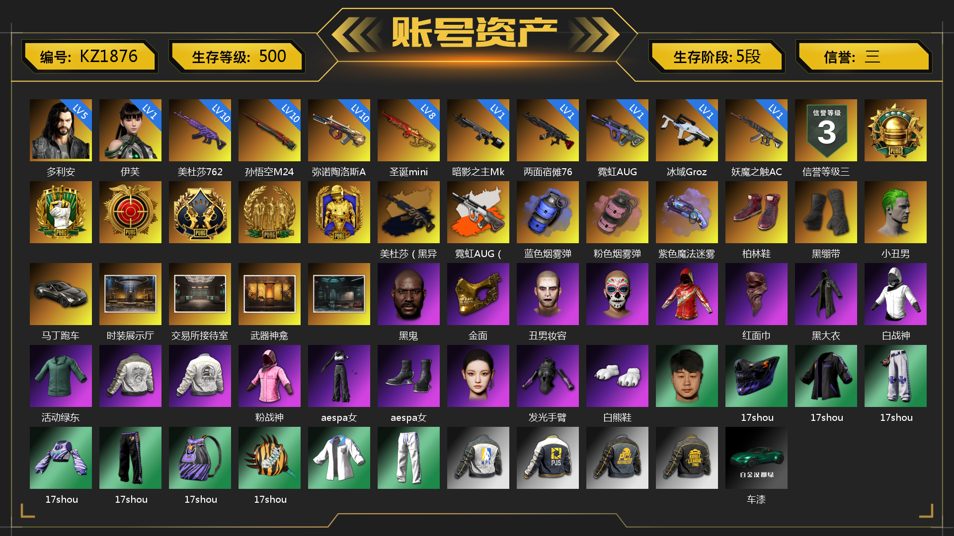 [KZ1876]5级多利安 1级伊芙 10级美杜莎762 10级孙悟空M24 10级弥诺陶洛斯AUG 8级圣诞mini 1级霓虹AUG 1级妖魔之触ACE 1级暗影之主Mk12 1级冰域Groza 1级两面宿傩762 美杜莎（黑异色） 霓虹AUG（炫白异色） 蓝色烟雾弹 粉色烟雾弹 紫色魔法迷雾-M79 柏林鞋 黑绷带 小丑男 马丁跑车 时装展示厅 交易所接待室 武器神龛 黑鬼 滑雪镜 金面 丑男妆容 红面巾 黑大衣 白战神 活动绿东 粉战神 aespa女团 发光手臂 白熊鞋 17shou 的兽纹面具 17shou 的兽纹运动夹克 17shou 的萌兽运动裤 17shou 的萌兽上衣 17shou 的兽纹运动裤 17shou 的怪兽背包（1级） 17shou 的怪兽 - 平底锅 车漆 小马尾 丸子头 胜利之舞 - 17shou's 表演时刻 小兔学院 悲喜 西游记 都市萌宠降落伞 赏金行动降落伞 绷带AK 时髦贵宾长靴 笑面杀手防弹衣与手套 赤面护卫夹克与手套 朋克女王夹克与手套 战术撤离背包（3级） 城市特工背包（3级） 作战必备背包（2级） 即刻出发 - 头盔（2级） 滑雪帽 叛逆尖锋面具 疯魔美杜莎面具 克洛芙面具 霍斯顿面具 钱恩斯面具 乔伊面具 诡厄小丑面具 沃尔夫面具 朋克女王面具 赤面护卫面具 笑面杀手面具 领航猎犬面具 时髦贵宾面具 午夜执事面具 时髦贵宾上衣 午夜执事衬衫 午夜执事夹克 领航猎犬夹克 大花袄 笑面杀手长裤与短靴 赤面护卫长裤与短靴 朋克女王长裤与短靴 午夜执事长裤 时髦贵宾超短裙 领航猎犬长裤 碎花裤 “碎石者”双人越野车 胜利之舞172 胜利之舞173 等等！等等！ 绝妙逃脱 